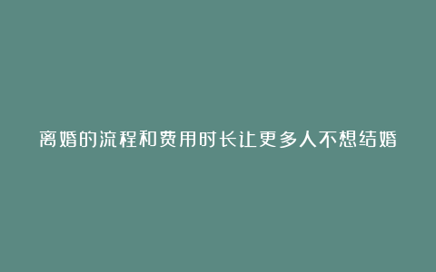 离婚的流程和费用时长让更多人不想结婚