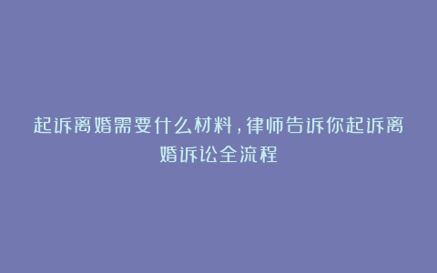 起诉离婚需要什么材料,律师告诉你起诉离婚诉讼全流程