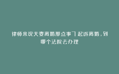 律师来说夫妻离婚那点事7：起诉离婚，到哪个法院去办理