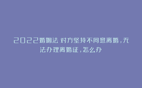 2022婚姻法：对方坚持不同意离婚，无法办理离婚证，怎么办？