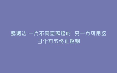 婚姻法：一方不同意离婚时 另一方可用这3个方式终止婚姻