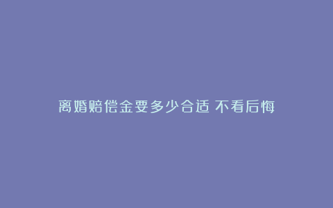 离婚赔偿金要多少合适？不看后悔