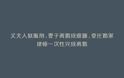 丈夫入狱服刑，妻子离婚成难题，委托婚家律师一次性完成离婚