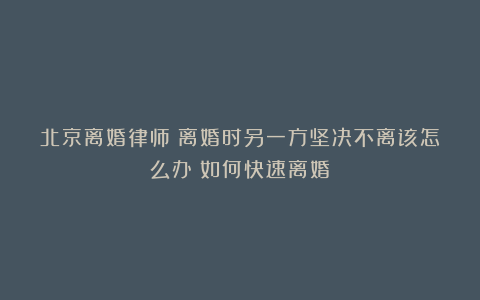 北京离婚律师：离婚时另一方坚决不离该怎么办？如何快速离婚？