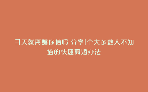 3天就离婚你信吗？分享1个大多数人不知道的快速离婚办法