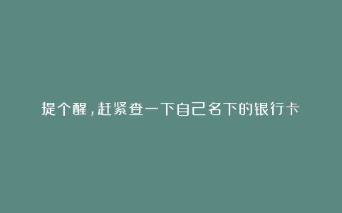 提个醒，赶紧查一下自己名下的银行卡！