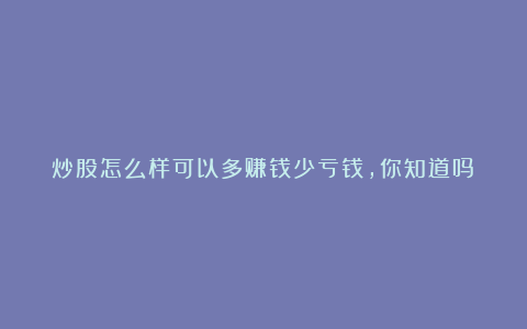 炒股怎么样可以多赚钱少亏钱，你知道吗？