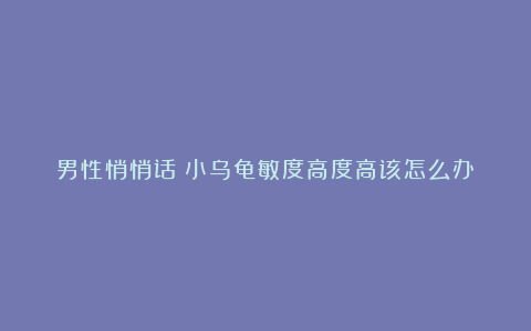 男性悄悄话：小乌龟敏度高度高该怎么办？