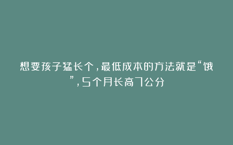 想要孩子猛长个，最低成本的方法就是“饿”，5个月长高7公分