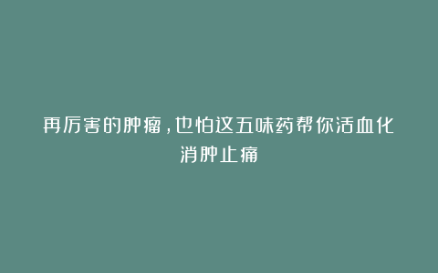 再厉害的肿瘤，也怕这五味药帮你活血化瘀消肿止痛！