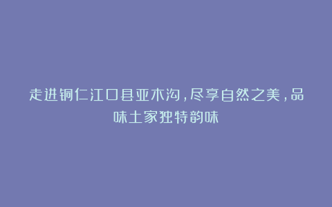 走进铜仁江口县亚木沟，尽享自然之美，品味土家独特韵味！