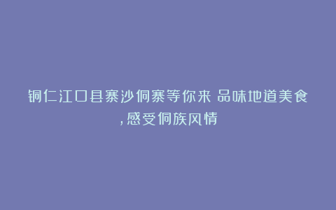 铜仁江口县寨沙侗寨等你来！品味地道美食，感受侗族风情！