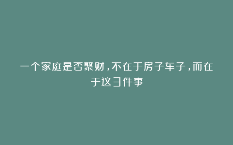 一个家庭是否聚财，不在于房子车子，而在于这3件事