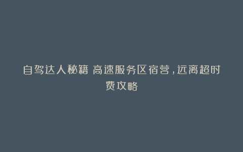 自驾达人秘籍：高速服务区宿营，远离超时费攻略