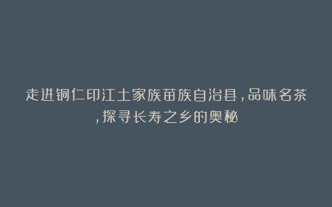 走进铜仁印江土家族苗族自治县，品味名茶，探寻长寿之乡的奥秘！