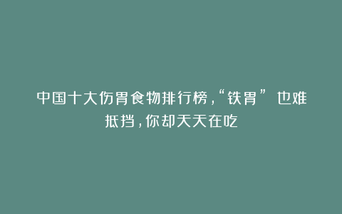 中国十大伤胃食物排行榜，“铁胃” 也难抵挡，你却天天在吃