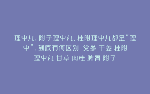 理中丸、附子理中丸、桂附理中丸都是“理中”，到底有何区别？|党参|干姜|桂附理中丸|甘草|肉桂|脾胃|附子