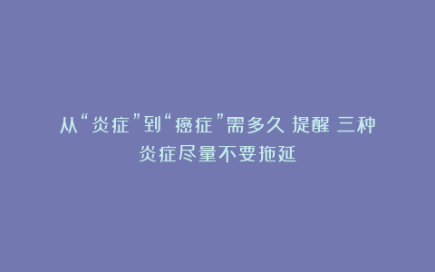 从“炎症”到“癌症”需多久？提醒：三种炎症尽量不要拖延