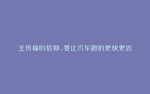 王传福的信仰，要让汽车跑的更快更远