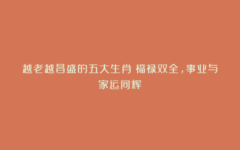 越老越昌盛的五大生肖：福禄双全，事业与家运同辉！