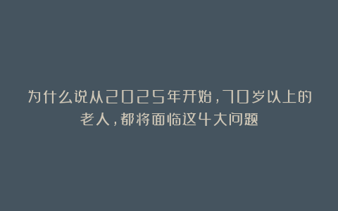 为什么说从2025年开始，70岁以上的老人，都将面临这4大问题