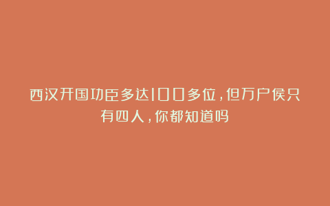 西汉开国功臣多达100多位，但万户侯只有四人，你都知道吗？