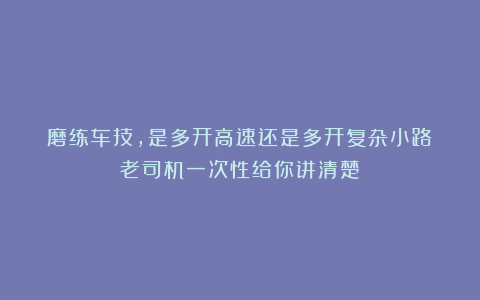 磨练车技，是多开高速还是多开复杂小路？老司机一次性给你讲清楚