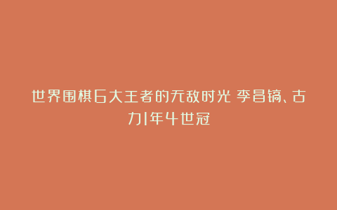 世界围棋6大王者的无敌时光！李昌镐、古力1年4世冠