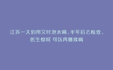 江苏一大伯用艾叶泡水喝，半年后去检查，医生惊叹：可以再继续喝