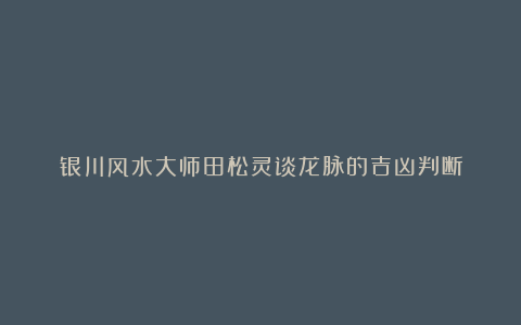 银川风水大师田松灵谈龙脉的吉凶判断