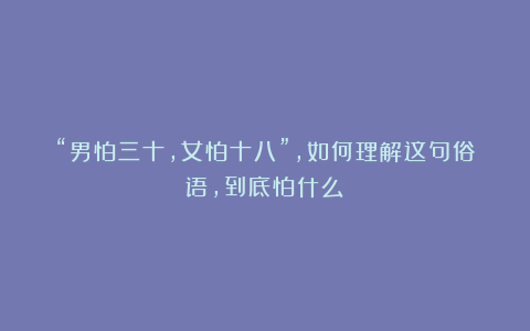 “男怕三十，女怕十八”，如何理解这句俗语，到底怕什么？