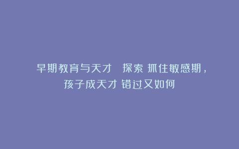 《早期教育与天才》 探索：抓住敏感期，孩子成天才？错过又如何？