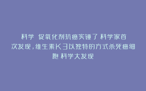 《科学》：促氧化剂抗癌实锤了！科学家首次发现，维生素K3以独特的方式杀死癌细胞丨科学大发现