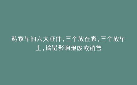 私家车的六大证件，三个放在家，三个放车上，搞错影响报废或销售