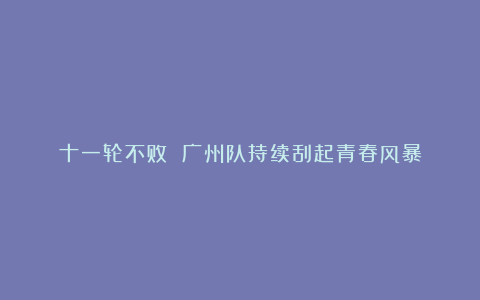 十一轮不败 广州队持续刮起青春风暴