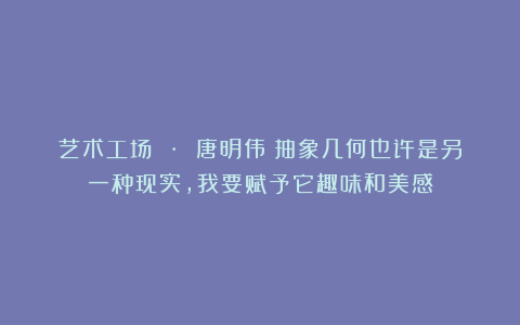 艺术工场 · 唐明伟：抽象几何也许是另一种现实，我要赋予它趣味和美感