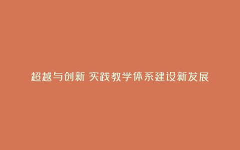 超越与创新：实践教学体系建设新发展