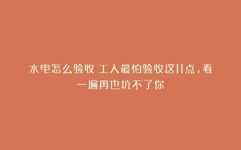 水电怎么验收？工人最怕验收这11点，看一遍再也坑不了你！