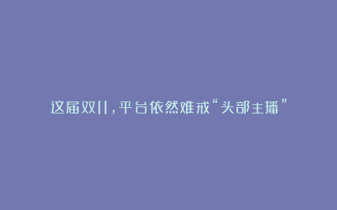 这届双11，平台依然难戒“头部主播”