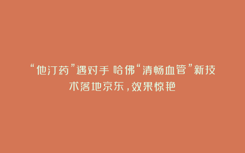 “他汀药”遇对手？哈佛“清畅血管”新技术落地京东，效果惊艳！