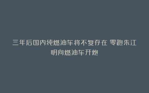 三年后国内纯燃油车将不复存在！零跑朱江明向燃油车开炮！