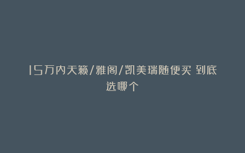 15万内天籁/雅阁/凯美瑞随便买！到底选哪个？