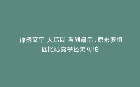 《锦绣安宁》大结局：看到最后，原来罗慎远比陆嘉学还更可怕！