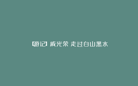 【游记】戚光荣：走过白山黑水