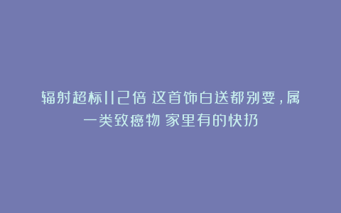 辐射超标112倍！这首饰白送都别要，属一类致癌物！家里有的快扔