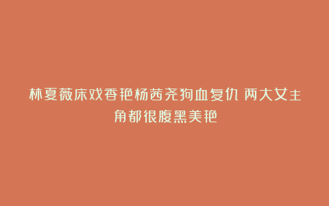 林夏薇床戏香艳杨茜尧狗血复仇！两大女主角都很腹黑美艳