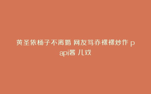 黄圣依杨子不离婚？网友骂赤裸裸炒作！papi酱：儿戏