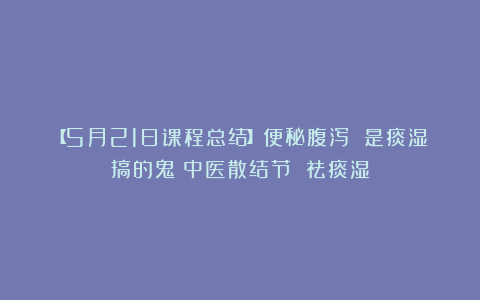 【5月21日课程总结】便秘腹泻 是痰湿搞的鬼！中医散结节 祛痰湿