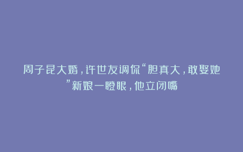 周子昆大婚，许世友调侃“胆真大，敢娶她”新娘一瞪眼，他立闭嘴