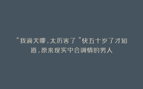 “我滴天哪，太厉害了！”快五十岁了才知道，原来现实中会调情的男人